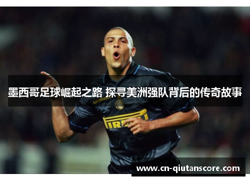墨西哥足球崛起之路 探寻美洲强队背后的传奇故事 墨西哥足球崛起之路 探寻美洲强队背后的传奇故事